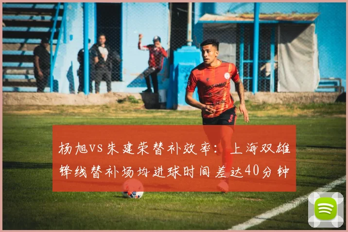 杨旭vs朱建荣替补效率：上海双雄锋线替补场均进球时间差达40分钟